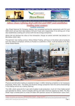Copyright © 2015 NewBase www.hawkenergy.net Edited by Khaled Al Awadi – Energy Consultant All rights reserved. No part of this publication may be reproduced, redistributed,
or otherwise copied without the written permission of the authors. This includes internal distribution. All reasonable endeavours have been used to ensure the accuracy of the information contained in this
publication. However, no warranty is given to the accuracy of its content. Page 1
NewBase Energy News 03 August 2019 - Issue No. 1265 Senior Editor Eng. Khaled Al Awadi
NewBase For discussion or further details on the news below you may contact us on +971504822502, Dubai, UAE
Adnoc closes refining deal with Eni and OMV and establishes
trading joint venture
The National - Jennifer Gnana
Abu Dhabi National Oil Company (Adnoc) has completed partnership agreements with Eni and
OMV which will see them take stakes of 20 and 15 per cent, respectively, in its refining unit. It has
also established a trading joint venture with the two energy companies.
Adnoc did not disclose the value of the transaction, though an earlier estimate had placed it at
$5.8 billion (Dh21.3bn).
The partners' new trading venture, Adnoc Global Trading, will focus on the direct sale of products
from the state-oil company's refinery at Ruwais to customers in Asia. It will be based at the Abu
Dhabi Global Market.
Physical and derivative trading is expected to begin in 2020, following completion of all necessary
processes, Adnoc said. The Italian and Austrian energy companies have the same shareholdings
in the trading venture as in Adnoc Refining.
The UAE, which accounts for 4 per cent of global crude production, much of it from fields owned
and operated by Adnoc, wants to double refining and triple chemical capacity by 2025. The Abu
Dhabi major unveiled plans to invest Dh165bn with partners across the downstream value chain,
 