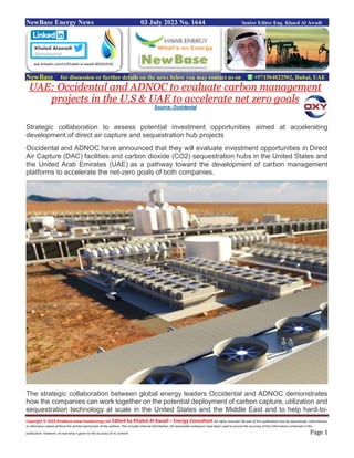 Copyright © 2023 NewBase www.hawkenergy.net Edited by Khaled Al Awadi – Energy Consultant All rights reserved. No part of this publication may be reproduced, redistributed,
or otherwise copied without the written permission of the authors. This includes internal distribution. All reasonable endeavors have been used to ensure the accuracy of the information contained in this
publication. However, no warranty is given to the accuracy of its content. Page 1
NewBase Energy News 03 July 2023 No. 1644 Senior Editor Eng. Khaed Al Awadi
NewBase for discussion or further details on the news below you may contact us on +971504822502, Dubai, UAE
UAE: Occidental and ADNOC to evaluate carbon management
projects in the U.S & UAE to accelerate net zero goals
Source: Occidental
Strategic collaboration to assess potential investment opportunities aimed at accelerating
development of direct air capture and sequestration hub projects
Occidental and ADNOC have announced that they will evaluate investment opportunities in Direct
Air Capture (DAC) facilities and carbon dioxide (CO2) sequestration hubs in the United States and
the United Arab Emirates (UAE) as a pathway toward the development of carbon management
platforms to accelerate the net-zero goals of both companies.
The strategic collaboration between global energy leaders Occidental and ADNOC demonstrates
how the companies can work together on the potential deployment of carbon capture, utilization and
sequestration technology at scale in the United States and the Middle East and to help hard-to-
ww.linkedin.com/in/khaled-al-awadi-80201019/
 