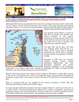 Copyright © 2018 NewBase www.hawkenergy.net Edited by Khaled Al Awadi – Energy Consultant All rights reserved. No part of this publication may be reproduced, redistributed,
or otherwise copied without the written permission of the authors. This includes internal distribution. All reasonable endeavours have been used to ensure the accuracy of the information contained in this
publication. However, no warranty is given to the accuracy of its content. Page 1
NewBase Energy News 03 January 2018 - Issue No. 1122 Senior Editor Eng. Khaled Al Awadi
NewBase For discussion or further details on the news below you may contact us on +971504822502, Dubai, UAE
UAE: Ras Al Khaimah opens first oil, gas licencing round
RAS AL KHAIMAH GAS + Business Arabia
UAE-based RAK Gas has launched the first round of its oil and gas licencing in both London (UK)
and the northern emirate of Ras Al Khaimah, said a report. The energy licencing round opened
yesterday (January 1) in London and Ras Al Khaimah, reported state news agency Wam citing the
website of government-owned RAK Gas.
The licencing round follows a review by
RAK Gas of onshore and offshore sub-
surface potential. A 3-D seismic
programme covering around 2,000 sq km
of the offshore area got under way early
last month and is due to continue until
early February, stated the report.
The data room will be open until early
July, following which there will be a 3-
month period during which interested
companies can submit bids for acreage.
Contract awards are expected in October,
it added.
According to RAK Gas, the emirate’s
complex geology creates diverse
exploration opportunities, with both
speculative prospects and proven
prospects analogous to the Cretaceous
Carbonates in the offshore Saleh field, operated by Norwegian firm DNO, controlled by RAK
Petroleum, and now coming to the end of its commercial life.
Bids for a licencing round for four blocks in Oman closed on December 31. Block 43B, covering
11,967 sq km in the coastal zone, north of the Hajar Mountains, was previously relinquished by
Hungarian oil group MOL, and is seen by Oman’s Ministry of Oil and Gas as a conventional gas
play.
Block 47, covering 8,524 sq. km. adjacent to the southern boundary of Block 43B, was
relinquished by Norway’s DNO, said the Wam report.
Four gas and gas/condensate prospects have been mapped. Block 51, covering 10,132 sq km, is
in interior Oman, and has previously been explored by a number of companies, with gas and
condensate shows, while the small Block 65, covering 1,230 sq km, formerly operated by Oman
Oil Company Exploration and Production, has produced oil and gas shows, it added.
 