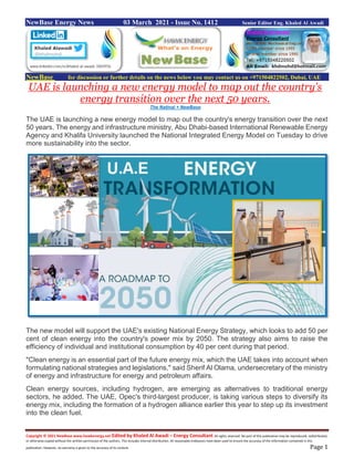 Copyright © 2021 NewBase www.hawkenergy.net Edited by Khaled Al Awadi – Energy Consultant All rights reserved. No part of this publication may be reproduced, redistributed,
or otherwise copied without the written permission of the authors. This includes internal distribution. All reasonable endeavors have been used to ensure the accuracy of the information contained in this
publication. However, no warranty is given to the accuracy of its content. Page 1
NewBase Energy News 03 March 2021 - Issue No. 1412 Senior Editor Eng. Khaled Al Awadi
NewBase for discussion or further details on the news below you may contact us on +971504822502, Dubai, UAE
UAE is launching a new energy model to map out the country's
energy transition over the next 50 years.
The Natinal + NewBase
The UAE is launching a new energy model to map out the country's energy transition over the next
50 years. The energy and infrastructure ministry, Abu Dhabi-based International Renewable Energy
Agency and Khalifa University launched the National Integrated Energy Model on Tuesday to drive
more sustainability into the sector.
The new model will support the UAE's existing National Energy Strategy, which looks to add 50 per
cent of clean energy into the country's power mix by 2050. The strategy also aims to raise the
efficiency of individual and institutional consumption by 40 per cent during that period.
"Clean energy is an essential part of the future energy mix, which the UAE takes into account when
formulating national strategies and legislations," said Sherif Al Olama, undersecretary of the ministry
of energy and infrastructure for energy and petroleum affairs.
Clean energy sources, including hydrogen, are emerging as alternatives to traditional energy
sectors, he added. The UAE, Opec's third-largest producer, is taking various steps to diversify its
energy mix, including the formation of a hydrogen alliance earlier this year to step up its investment
into the clean fuel.
 