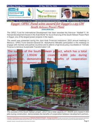 Copyright © 2023 NewBase www.hawkenergy.net Edited by Khaled Al Awadi – Energy Consultant All rights reserved. No part of this publication may be reproduced, redistributed,
or otherwise copied without the written permission of the authors. This includes internal distribution. All reasonable endeavors have been used to ensure the accuracy of the information contained in this
publication. However, no warranty is given to the accuracy of its content. Page 1
NewBase Energy News 03 May 2023 No. 1616 Senior Editor Eng. Khaed Al Awadi
NewBase for discussion or further details on the news below you may contact us on +971504822502, Dubai, UAE
Egypt: OPEC Fund wins award for Egypt’s 1.95 GW
South Helwan Power Plant
Utilities Middle East
The OPEC Fund for International Development has been awarded the first-ever “Abdlatif Y. Al-
Hamad Development Award in the Arab World” for its co-financing of the South Helwan Power Plant
in Egypt, one of the largest power projects in the region.
The award was presented during the Joint Arab Financial Institutions’ 2023 annual meetings in
Morocco. OPEC Fund Director-General Dr. Abdulhamid Alkhalifa participated in the meetings to
engage with member and partner countries and to attend a high-level policy roundtable on “Climate
Finance to Achieve Sustainable Transformation”.LN
The success of the South Helwan project, which has a total capacity of 1.95GW and created 4,000
jobs during construction, demonstrates the benefits of cooperation between development partners.
ww.linkedin.com/in/khaled-al-awadi-80201019/
The success of the South Helwan project, which has a total
capacity of 1.95GW and created 4,000 jobs during
construction, demonstrates the benefits of cooperation
between development partners.
 