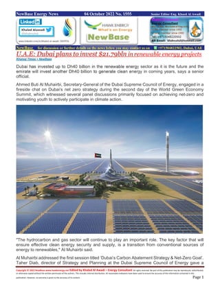 Copyright © 2022 NewBase www.hawkenergy.net Edited by Khaled Al Awadi – Energy Consultant All rights reserved. No part of this publication may be reproduced, redistributed,
or otherwise copied without the written permission of the authors. This includes internal distribution. All reasonable endeavors have been used to ensure the accuracy of the information contained in this
publication. However, no warranty is given to the accuracy of its content. Page 1
NewBase Energy News 04 October 2022 No. 1555 Senior Editor Eng. Khaed Al Awadi
NewBase for discussion or further details on the news below you may contact us on +971504822502, Dubai, UAE
U.A.E: Dubai plans to invest $21.79bln in renewable energy projects
Khaleej Times + NewBase
Dubai has invested up to Dh40 billion in the renewable energy sector as it is the future and the
emirate will invest another Dh40 billion to generate clean energy in coming years, says a senior
official.
Ahmed Buti Al Muhairbi, Secretary-General of the Dubai Supreme Council of Energy, engaged in a
fireside chat on Dubai’s net zero strategy during the second day of the World Green Economy
Summit, which witnessed several panel discussions primarily focused on achieving net-zero and
motivating youth to actively participate in climate action.
"The hydrocarbon and gas sector will continue to play an important role. The key factor that will
ensure effective clean energy security and supply, is a transition from conventional sources of
energy to renewables," Al Muhairbi said.
Al Muhairbi addressed the first session titled ‘Dubai’s Carbon Abatement Strategy & Net-Zero Goal’.
Taher Diab, director of Strategy and Planning at the Dubai Supreme Council of Energy gave a
 