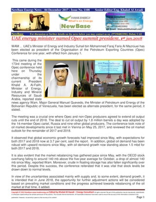 Copyright © 2015 NewBase www.hawkenergy.net Edited by Khaled Al Awadi – Energy Consultant All rights reserved. No part of this publication may be reproduced, redistributed,
or otherwise copied without the written permission of the authors. This includes internal distribution. All reasonable endeavours have been used to ensure the accuracy of the information contained in this
publication. However, no warranty is given to the accuracy of its content. Page 1
NewBase Energy News 04 December 2017 - Issue No. 1108 Senior Editor Eng. Khaled Al Awadi
NewBase For discussion or further details on the news below you may contact us on +971504822502, Dubai, UAE
UAE energy minister named Opec summit president, 1st jan.2018
WAM .. UAE's Minister of Energy and Industry Suhail bin Mohammed Faraj Faris Al Mazrouei has
been elected as president of the Organisation of the Petroleum Exporting Countries (Opec)
Conference for one year, with effect from January 1.
This came during the
173rd meeting of the
Opec conference held
here on Thursday
under the
chairmanship of its
current President
Khalid A. Al-Falih,
Minister of Energy,
Industry and Mineral
Resources of Saudi
Arabia, reported state
news agency Wam. Major General Manuel Quevedo, the Minister of Petroleum and Energy of the
Bolivarian Republic of Venezuela, has been elected as alternate president, for the same period, it
stated.
The meeting was a crucial one where Opec and non-Opec producers agreed to extend oil output
cuts until the end of 2018. The deal to cut oil output by 1.8 million barrels a day was adopted by
the 14-member Opec cartel, Russia and nine other global producers. The conference took note of
oil market developments since it last met in Vienna on May 25, 2017, and reviewed the oil market
outlook for the remainder of 2017 and 2018.
It observed that global economic growth forecasts had improved since May, with expectations for
both 2017 and 2018 now at 3.7 per cent, said the report. In addition, global oil demand has been
robust with upward revisions since May, with oil demand growth now standing above 1.5 mbd for
both 2017 and 2018.
It is also evident that the market rebalancing has gathered pace since May, with the OECD stock
overhang falling to around 140 mb above the five-year average for October, a drop of almost 140
mb since May, reported Wam. Moreover, crude in floating storage has also fallen significantly over
this period. Despite this success, the conference reiterated that it was vital that stock levels be
drawn down to normal levels.
In view of the uncertainties associated mainly with supply and, to some extent, demand growth, it
is intended that in June 2018, the opportunity for further adjustment actions will be considered
based on prevailing market conditions and the progress achieved towards rebalancing of the oil
market at that time, it added.
 