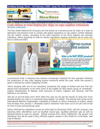 Copyright © 2020 NewBase www.hawkenergy.net Edited by Khaled Al Awadi – Energy Consultant All rights reserved. No part of this publication may be reproduced, redistributed,
or otherwise copied without the written permission of the authors. This includes internal distribution. All reasonable endeavors have been used to ensure the accuracy of the information contained in this
publication. However, no warranty is given to the accuracy of its content. Page 1
NewBase Energy News 04 February 2020 - Issue No. 1314 Senior Editor Eng. Khaled Al Awadi
NewBase For discussion or further details on the news below you may contact us on +971504822502,Dubai, UAE
UAE:Adnoc to trial biofuel for ships to caps sulphur emissions
The national - Jennifer Gnana
The Abu Dhabi National Oil Company will trial biofuel as a bunkering fuel for ships as it looks at
alternative low-emission fuels to comply with global regulations to cap sulphur content released
into the world's oceans, according to the chief executive of the firm's logistics and services
subsidiary. Adnoc preparing its fleet for stricter regulations capping emissions set to come into
force in 2030 and 2050.
Low-emission fuels in shipping have become increasingly important for ship operators following
the introduction of new rules capping sulphur emissions earlier this year, which has caused a
spike in demand for certain categories of fuels.
"We're studying with one of our subsidiary companies the usage of biofuel and how that can
reduce fuel consumption to be meet some of the targets for [the] Adnoc group of companies,"
Captain Abdulkareem Al Masabi, chief executive of Adnoc Logistics and Services, told The
National in an interview.
"We are on [a] trial basis and I think within this year we can get the results of using how much
blended biofuel can help us in achieving these targets," he added. The biofuels trial comes as the
International Maritime Organisation mandated all vessels to reduce emissions of sulphur oxides
from all ships from January 1. Allowable sulphur emissions have been cut to 0.5 per cent of fuel
oil, from 3.5 per cent previously used.
Adnoc enforced the regulations across its entire fleet by November 2019, with the company now
exploring other alternatives such as liquefied natural gas, liquefied petroleum gas as well as
blended biofuel to carry its vessels. Biofuel sourced from Adnoc Distribution, the group's fuel
distribution arm will be used to ferry offshore support vessels in Abu Dhabi on a trial basis, said
Capt Al Masabi.
www.linkedin.com/in/khaled-al-awadi-38b995b
 