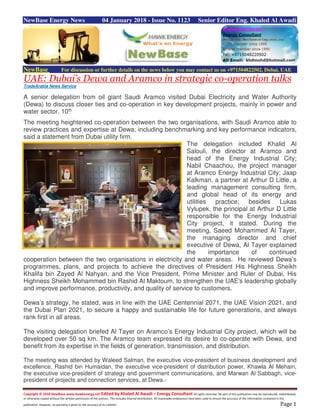 Copyright © 2018 NewBase www.hawkenergy.net Edited by Khaled Al Awadi – Energy Consultant All rights reserved. No part of this publication may be reproduced, redistributed,
or otherwise copied without the written permission of the authors. This includes internal distribution. All reasonable endeavours have been used to ensure the accuracy of the information contained in this
publication. However, no warranty is given to the accuracy of its content. Page 1
NewBase Energy News 04 January 2018 - Issue No. 1123 Senior Editor Eng. Khaled Al Awadi
NewBase For discussion or further details on the news below you may contact us on +971504822502, Dubai, UAE
UAE: Dubai’s Dewa and Aramco in strategic co-operation talks
TradeArabia News Service
A senior delegation from oil giant Saudi Aramco visited Dubai Electricity and Water Authority
(Dewa) to discuss closer ties and co-operation in key development projects, mainly in power and
water sector. 10th
The meeting heightened co-operation between the two organisations, with Saudi Aramco able to
review practices and expertise at Dewa, including benchmarking and key performance indicators,
said a statement from Dubai utility firm.
The delegation included Khalid Al
Salouli, the director at Aramco and
head of the Energy Industrial City;
Nabil Chaachou, the project manager
at Aramco Energy Industrial City; Jaap
Kalkman, a partner at Arthur D Little, a
leading management consulting firm,
and global head of its energy and
utilities practice; besides Lukas
Vylupek, the principal at Arthur D Little
responsible for the Energy Industrial
City project, it stated. During the
meeting, Saeed Mohammed Al Tayer,
the managing director and chief
executive of Dewa, Al Tayer explained
the importance of continued
cooperation between the two organisations in electricity and water areas. He reviewed Dewa’s
programmes, plans, and projects to achieve the directives of President His Highness Sheikh
Khalifa bin Zayed Al Nahyan, and the Vice President, Prime Minister and Ruler of Dubai, His
Highness Sheikh Mohammed bin Rashid Al Maktoum, to strengthen the UAE's leadership globally
and improve performance, productivity, and quality of service to customers.
Dewa’s strategy, he stated, was in line with the UAE Centennial 2071, the UAE Vision 2021, and
the Dubai Plan 2021, to secure a happy and sustainable life for future generations, and always
rank first in all areas.
The visiting delegation briefed Al Tayer on Aramco’s Energy Industrial City project, which will be
developed over 50 sq km. The Aramco team expressed its desire to co-operate with Dewa, and
benefit from its expertise in the fields of generation, transmission, and distribution.
The meeting was attended by Waleed Salman, the executive vice-president of business development and
excellence, Rashid bin Humaidan, the executive vice-president of distribution power, Khawla Al Mehairi,
the executive vice-president of strategy and government communications, and Marwan Al Sabbagh, vice-
president of projects and connection services, at Dewa.-
 