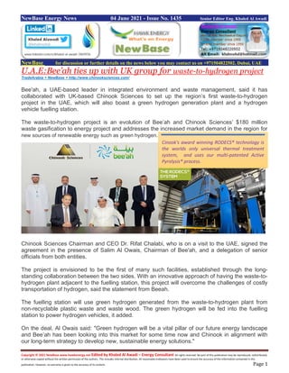 Copyright © 2021 NewBase www.hawkenergy.net Edited by Khaled Al Awadi – Energy Consultant All rights reserved. No part of this publication may be reproduced, redistributed,
or otherwise copied without the written permission of the authors. This includes internal distribution. All reasonable endeavors have been used to ensure the accuracy of the information contained in this
publication. However, no warranty is given to the accuracy of its content. Page 1
NewBase Energy News 04 June 2021 - Issue No. 1435 Senior Editor Eng. Khaled Al Awadi
NewBase for discussion or further details on the news below you may contact us on +971504822502, Dubai, UAE
U.A.E:Bee’ah ties up with UK group for waste-to-hydrogen project
TradeArabia + NewBase + http://www.chinooksciences.com/
Bee'ah, a UAE-based leader in integrated environment and waste management, said it has
collaborated with UK-based Chinook Sciences to set up the region’s first waste-to-hydrogen
project in the UAE, which will also boast a green hydrogen generation plant and a hydrogen
vehicle fuelling station.
The waste-to-hydrogen project is an evolution of Bee’ah and Chinook Sciences’ $180 million
waste gasification to energy project and addresses the increased market demand in the region for
new sources of renewable energy such as green hydrogen.
Chinook Sciences Chairman and CEO Dr. Rifat Chalabi, who is on a visit to the UAE, signed the
agreement in the presence of Salim Al Owais, Chairman of Bee'ah, and a delegation of senior
officials from both entities.
The project is envisioned to be the first of many such facilities, established through the long-
standing collaboration between the two sides. With an innovative approach of having the waste-to-
hydrogen plant adjacent to the fuelling station, this project will overcome the challenges of costly
transportation of hydrogen, said the statement from Beeah.
The fuelling station will use green hydrogen generated from the waste-to-hydrogen plant from
non-recyclable plastic waste and waste wood. The green hydrogen will be fed into the fuelling
station to power hydrogen vehicles, it added.
On the deal, Al Owais said: "Green hydrogen will be a vital pillar of our future energy landscape
and Bee’ah has been looking into this market for some time now and Chinook in alignment with
our long-term strategy to develop new, sustainable energy solutions."
Cinook's award winning RODECS® technology is
the worlds only universal thermal treatment
system, and uses our multi-patented Active
Pyrolysis® process.
 