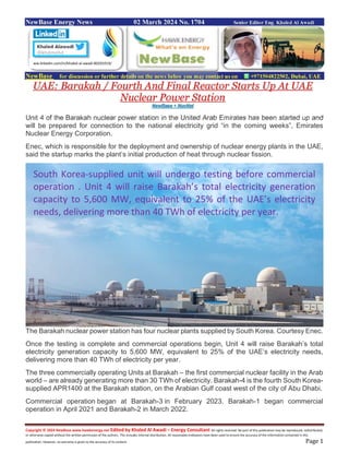 Copyright © 2024 NewBase www.hawkenergy.net Edited by Khaled Al Awadi – Energy Consultant All rights reserved. No part of this publication may be reproduced, redistributed,
or otherwise copied without the written permission of the authors. This includes internal distribution. All reasonable endeavors have been used to ensure the accuracy of the information contained in this
publication. However, no warranty is given to the accuracy of its content. Page 1
NewBase Energy News 02 March 2024 No. 1704 Senior Editor Eng. Khaled Al Awadi
NewBase for discussion or further details on the news below you may contact us on +971504822502, Dubai, UAE
UAE: Barakah / Fourth And Final Reactor Starts Up At UAE
Nuclear Power Station
NewBase + NucNet
Unit 4 of the Barakah nuclear power station in the United Arab Emirates has been started up and
will be prepared for connection to the national electricity grid “in the coming weeks”, Emirates
Nuclear Energy Corporation.
Enec, which is responsible for the deployment and ownership of nuclear energy plants in the UAE,
said the startup marks the plant’s initial production of heat through nuclear fission.
The Barakah nuclear power station has four nuclear plants supplied by South Korea. Courtesy Enec.
Once the testing is complete and commercial operations begin, Unit 4 will raise Barakah’s total
electricity generation capacity to 5,600 MW, equivalent to 25% of the UAE’s electricity needs,
delivering more than 40 TWh of electricity per year.
The three commercially operating Units at Barakah – the first commercial nuclear facility in the Arab
world – are already generating more than 30 TWh of electricity. Barakah-4 is the fourth South Korea-
supplied APR1400 at the Barakah station, on the Arabian Gulf coast west of the city of Abu Dhabi.
Commercial operation began at Barakah-3 in February 2023. Barakah-1 began commercial
operation in April 2021 and Barakah-2 in March 2022.
ww.linkedin.com/in/khaled-al-awadi-80201019/
South Korea-supplied unit will undergo testing before commercial
operation . Unit 4 will raise Barakah’s total electricity generation
capacity to 5,600 MW, equivalent to 25% of the UAE’s electricity
needs, delivering more than 40 TWh of electricity per year.
 