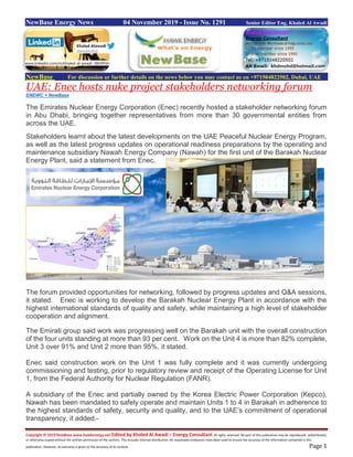 Copyright © 2019 NewBase www.hawkenergy.net Edited by Khaled Al Awadi – Energy Consultant All rights reserved. No part of this publication may be reproduced, redistributed,
or otherwise copied without the written permission of the authors. This includes internal distribution. All reasonable endeavors have been used to ensure the accuracy of the information contained in this
publication. However, no warranty is given to the accuracy of its content. Page 1
NewBase Energy News 04 November 2019 - Issue No. 1291 Senior Editor Eng. Khaled Al Awadi
NewBase For discussion or further details on the news below you may contact us on +971504822502, Dubai, UAE
UAE: Enec hosts nuke project stakeholders networking forum
ENEWC + NewBase
The Emirates Nuclear Energy Corporation (Enec) recently hosted a stakeholder networking forum
in Abu Dhabi, bringing together representatives from more than 30 governmental entities from
across the UAE.
Stakeholders learnt about the latest developments on the UAE Peaceful Nuclear Energy Program,
as well as the latest progress updates on operational readiness preparations by the operating and
maintenance subsidiary Nawah Energy Company (Nawah) for the first unit of the Barakah Nuclear
Energy Plant, said a statement from Enec.
The forum provided opportunities for networking, followed by progress updates and Q&A sessions,
it stated. Enec is working to develop the Barakah Nuclear Energy Plant in accordance with the
highest international standards of quality and safety, while maintaining a high level of stakeholder
cooperation and alignment.
The Emirati group said work was progressing well on the Barakah unit with the overall construction
of the four units standing at more than 93 per cent. Work on the Unit 4 is more than 82% complete,
Unit 3 over 91% and Unit 2 more than 95%, it stated.
Enec said construction work on the Unit 1 was fully complete and it was currently undergoing
commissioning and testing, prior to regulatory review and receipt of the Operating License for Unit
1, from the Federal Authority for Nuclear Regulation (FANR).
A subsidiary of the Enec and partially owned by the Korea Electric Power Corporation (Kepco),
Nawah has been mandated to safely operate and maintain Units 1 to 4 in Barakah in adherence to
the highest standards of safety, security and quality, and to the UAE’s commitment of operational
transparency, it added.-
www.linkedin.com/in/khaled-al-awadi-38b995b
 
