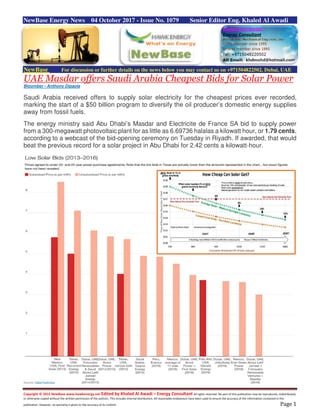 Copyright © 2015 NewBase www.hawkenergy.net Edited by Khaled Al Awadi – Energy Consultant All rights reserved. No part of this publication may be reproduced, redistributed,
or otherwise copied without the written permission of the authors. This includes internal distribution. All reasonable endeavours have been used to ensure the accuracy of the information contained in this
publication. However, no warranty is given to the accuracy of its content. Page 1
NewBase Energy News 04 October 2017 - Issue No. 1079 Senior Editor Eng. Khaled Al Awadi
NewBase For discussion or further details on the news below you may contact us on +971504822502, Dubai, UAE
UAE Masdar offers Saudi Arabia Cheapest Bids for Solar Power
Bloomber - Anthony Dipaola
Saudi Arabia received offers to supply solar electricity for the cheapest prices ever recorded,
marking the start of a $50 billion program to diversify the oil producer’s domestic energy supplies
away from fossil fuels.
The energy ministry said Abu Dhabi’s Masdar and Electricite de France SA bid to supply power
from a 300-megawatt photovoltaic plant for as little as 6.69736 halalas a kilowatt hour, or 1.79 cents,
according to a webcast of the bid-opening ceremony on Tuesday in Riyadh. If awarded, that would
beat the previous record for a solar project in Abu Dhabi for 2.42 cents a kilowatt-hour.
 