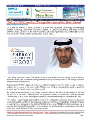 Copyright © 2021 NewBase www.hawkenergy.net Edited by Khaled Al Awadi – Energy Consultant All rights reserved. No part of this publication may be reproduced, redistributed,
or otherwise copied without the written permission of the authors. This includes internal distribution. All reasonable endeavors have been used to ensure the accuracy of the information contained in this
publication. However, no warranty is given to the accuracy of its content. Page 1
NewBase Energy News 04 October No. 1460 Senior Editor Eng. Khaled Al Awadi
NewBase for discussion or further details on the news below you may contact us on +971504822502, Dubai, UAE
CEO of ADNOC receives ‘Energy Executive of the Year' Award
WAM/Tariq alfaham/Hatem Mohamed
Dr. Sultan bin Ahmed Al Jaber, Minister of Industry and Advanced Technology and Managing
Director and Group CEO of the Abu Dhabi National Oil Company (ADNOC), was today honored
with the ‘Energy Executive of the Year Award for 2021’ by Energy Intelligence, validating the United
Arab Emirates’ (UAE) vision for a sustainable energy future.
The Energy Executive of the Year Award is the most prestigious in the energy industry and is a
testament to the UAE’s diversified energy leadership, progressive approach to the energy transition,
and pioneering climate action.
It recognizes the UAE’s approach to creating economic opportunity from all its energy sources as
well as a life of service to the nation by Dr. Al Jaber, and sends a message to the youth to give back
to a country that has given so much to its people.
Receiving the award virtually at the Energy Intelligence Forum, Dr. Al Jaber explained how decisive
the support of the UAE Leadership and His Highness Sheikh Mohamed bin Zayed Al Nahyan,
Crown Prince of Abu Dhabi and Deputy Supreme Commander of the UAE Armed Forces, was.
"The fact is, I would not be receiving this award today without the vision and continuous guidance
of His Highness Sheikh Mohamed bin Zayed Al Nahyan, the Crown Prince of Abu Dhabi. He enabled
everything I have achieved so far, both at ADNOC and beyond ADNOC. He has challenged me to
push the boundaries of the possible. He has inspired me with his wisdom and guidance. And when
times were tough, his support has been unwavering.
 