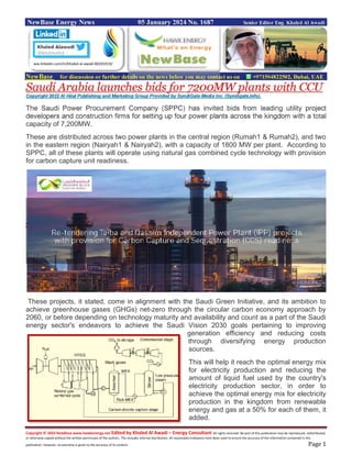 Copyright © 2024 NewBase www.hawkenergy.net Edited by Khaled Al Awadi – Energy Consultant All rights reserved. No part of this publication may be reproduced, redistributed,
or otherwise copied without the written permission of the authors. This includes internal distribution. All reasonable endeavors have been used to ensure the accuracy of the information contained in this
publication. However, no warranty is given to the accuracy of its content. Page 1
NewBase Energy News 05 January 2024 No. 1687 Senior Editor Eng. Khaled Al Awadi
NewBase for discussion or further details on the news below you may contact us on +971504822502, Dubai, UAE
Saudi Arabia launches bids for 7200MW plants with CCU
Copyright 2022 Al Hilal Publishing and Marketing Group Provided by SyndiGate Media Inc. (Syndigate.info).
The Saudi Power Procurement Company (SPPC) has invited bids from leading utility project
developers and construction firms for setting up four power plants across the kingdom with a total
capacity of 7,200MW.
These are distributed across two power plants in the central region (Rumah1 & Rumah2), and two
in the eastern region (Nairyah1 & Nairyah2), with a capacity of 1800 MW per plant. According to
SPPC, all of these plants will operate using natural gas combined cycle technology with provision
for carbon capture unit readiness.
These projects, it stated, come in alignment with the Saudi Green Initiative, and its ambition to
achieve greenhouse gases (GHGs) net-zero through the circular carbon economy approach by
2060, or before depending on technology maturity and availability and count as a part of the Saudi
energy sector's endeavors to achieve the Saudi Vision 2030 goals pertaining to improving
generation efficiency and reducing costs
through diversifying energy production
sources.
This will help it reach the optimal energy mix
for electricity production and reducing the
amount of liquid fuel used by the country's
electricity production sector, in order to
achieve the optimal energy mix for electricity
production in the kingdom from renewable
energy and gas at a 50% for each of them, it
added.
ww.linkedin.com/in/khaled-al-awadi-80201019/
 