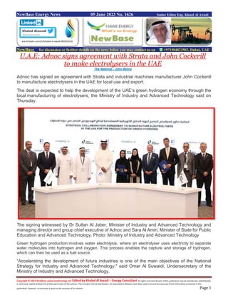 Copyright © 2022 NewBase www.hawkenergy.net Edited by Khaled Al Awadi – Energy Consultant All rights reserved. No part of this publication may be reproduced, redistributed,
or otherwise copied without the written permission of the authors. This includes internal distribution. All reasonable endeavors have been used to ensure the accuracy of the information contained in this
publication. However, no warranty is given to the accuracy of its content. Page 1
NewBase Energy News 05 June 2023 No. 1626 Senior Editor Eng. Khaed Al Awadi
NewBase for discussion or further details on the news below you may contact us on +971504822502, Dubai, UAE
U.A.E: Adnoc signs agreement with Strata and John Cockerill
to make electrolysers in the UAE
The National - John Benny
Adnoc has signed an agreement with Strata and industrial machines manufacturer John Cockerill
to manufacture electrolysers in the UAE for local use and export.
The deal is expected to help the development of the UAE’s green hydrogen economy through the
local manufacturing of electrolysers, the Ministry of Industry and Advanced Technology said on
Thursday.
The signing witnessed by Dr Sultan Al Jaber, Minister of Industry and Advanced Technology and
managing director and group chief executive of Adnoc and Sara Al Amiri, Minister of State for Public
Education and Advanced Technology. Photo: Ministry of Industry and Advanced Technology
Green hydrogen production involves water electrolysis, where an electrolyser uses electricity to separate
water molecules into hydrogen and oxygen. This process enables the capture and storage of hydrogen,
which can then be used as a fuel source.
“Accelerating the development of future industries is one of the main objectives of the National
Strategy for Industry and Advanced Technology," said Omar Al Suwaidi, Undersecretary of the
Ministry of Industry and Advanced Technology.
ww.linkedin.com/in/khaled-al-awadi-80201019/
 