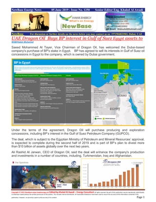 Copyright © 2015 NewBase www.hawkenergy.net Edited by Khaled Al Awadi – Energy Consultant All rights reserved. No part of this publication may be reproduced, redistributed,
or otherwise copied without the written permission of the authors. This includes internal distribution. All reasonable endeavours have been used to ensure the accuracy of the information contained in this
publication. However, no warranty is given to the accuracy of its content. Page 1
NewBase Energy News 05 June 2019 - Issue No. 1250 Senior Editor Eng. Khaled Al Awadi
NewBase For discussion or further details on the news below you may contact us on +971504822502, Dubai, UAE
UAE Dragon Oil Buys BP interest in Gulf of Suez Egypt assets to
WAM/Hatem Mohamed
Saeed Mohammed Al Tayer, Vice Chairman of Dragon Oil, has welcomed the Dubai-based
company's purchase of BP's stake in Egypt. BP has agreed to sell its interests in Gulf of Suez oil
concessions in Egypt to the company, which is owned by Dubai government.
Under the terms of the agreement, Dragon Oil will purchase producing and exploration
concessions, including BP’s interest in the Gulf of Suez Petroleum Company (GUPCO).
The deal, which is subject to the Egyptian Ministry of Petroleum and Mineral Resources’ approval,
is expected to complete during the second half of 2019 and is part of BP’s plan to divest more
than $10 billion of assets globally over the next two years.
Ali Rashid Al Jarwan, CEO of Dragon Oil, said the deal will enhance the company's production
and investments in a number of countries, including, Turkmenistan, Iraq and Afghanistan.
 
