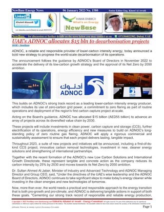 Copyright © 2022 NewBase www.hawkenergy.net Edited by Khaled Al Awadi – Energy Consultant All rights reserved. No part of this publication may be reproduced,
redistributed, or otherwise copied without the written permission of the authors. This includes internal distribution. All reasonable endeavors have been used to ensure the accuracy of the information contained in this
publication. However, no warranty is given to the accuracy of its content. Page 1
NewBase Energy News 06 January 2023 No. 1580 Senior Editor Eng. Khaed Al Awadi
NewBase for discussion or further details on the news below you may contact us on +971504822502, Dubai, UAE
UAE's ADNOC allocates $15 bln to decarbonisation projects
WAM + NewBase
ADNOC, a reliable and responsible provider of lower-carbon intensity energy, today announced a
bold new strategy to progress the world-scale decarbonisation of its operations.
The announcement follows the guidance by ADNOC's Board of Directors in November 2022 to
accelerate the delivery of its low-carbon growth strategy and the approval of its Net Zero by 2050
ambition.
This builds on ADNOC's strong track record as a leading lower-carbon intensity energy producer,
which includes its use of zero-carbon grid power, a commitment to zero flaring as part of routine
operations and deployment of the region's first carbon capture project at-scale.
Acting on the Board's guidance, ADNOC has allocated $15 billion (AED55 billion) to advance an
array of projects across its diversified value chain by 2030.
These projects will include investments in clean power, carbon capture and storage (CCS), further
electrification of its operations, energy efficiency and new measures to build on ADNOC's long-
standing policy of zero routine gas flaring. ADNOC will apply a rigorous commercial and
sustainability assessment to ensure that each project delivers lasting, tangible impact.
Throughout 2023, a suite of new projects and initiatives will be announced, including a first-of-its-
kind CCS project, innovative carbon removal technologies, investment in new, cleaner energy
solutions and strengthening of international partnerships.
Together with the recent formation of the ADNOC's new Low Carbon Solutions and International
Growth Directorate, these represent tangible and concrete action as the company reduces its
carbon intensity by 25% by 2030 and moves towards its Net Zero by 2050 ambition.
Dr. Sultan Ahmed Al Jaber, Minister of Industry and Advanced Technology and ADNOC Managing
Director and Group CEO, said, "Under the directives of the UAE's wise leadership and the ADNOC
Board of Directors, ADNOC continues to take significant steps to make today's energy cleaner while
investing in the clean energies and new technologies of tomorrow.
Now, more than ever, the world needs a practical and responsible approach to the energy transition
that is both pro-growth and pro-climate, and ADNOC is delivering tangible actions in support of both
these goals. "Cementing our strong track record of responsible and reliable energy production,
ww.linkedin.com/in/khaled-al-awadi-80201019/
 