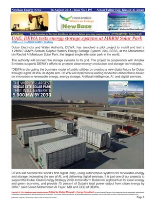 Copyright © 2018 NewBase www.hawkenergy.net Edited by Khaled Al Awadi – Energy Consultant All rights reserved. No part of this publication may be reproduced, redistributed,
or otherwise copied without the written permission of the authors. This includes internal distribution. All reasonable endeavours have been used to ensure the accuracy of the information contained in this
publication. However, no warranty is given to the accuracy of its content. Page 1
NewBase Energy News 06 August 2018 - Issue No. 1193 Senior Editor Eng. Khaled Al Awadi
NewBase For discussion or further details on the news below you may contact us on +971504822502, Dubai, UAE
UAE: DEWA tests energy storage systems at MBRM Solar Park
WAM/‫الشامسي‬ ‫سالمة‬/MOHD AAMIR + NewBase
Dubai Electricity and Water Authority, DEWA, has launched a pilot project to install and test a
1.2MW/7.2MWh Sodium Sulphur Battery Energy Storage System, NaS BESS, at the Mohammed
bin Rashid Al Maktoum Solar Park, the largest single-site solar park in the world.
The authority will connect the storage systems to its grid. The project in cooperation with Amplex
Emirates supports DEWA’s efforts to promote clean-energy production and storage technologies.
"DEWA is disrupting the business model of public utilities by creating a new digital future for Dubai
through Digital DEWA, its digital arm. DEWA will implement a leading model for utilities that is based
on innovation in renewable energy, energy storage, Artificial Intelligence, AI, and digital services.
DEWA will become the world’s first digital utility, using autonomous systems for renewable-energy
and storage, increasing the use of AI, and delivering digital services. It is just one of our projects to
support the Dubai Clean Energy Strategy 2050, to transform Dubai into a global hub for clean energy
and green economy, and provide 75 percent of Dubai’s total power output from clean energy by
2050," said Saeed Mohammed Al Tayer, MD and CEO of DEWA.
 