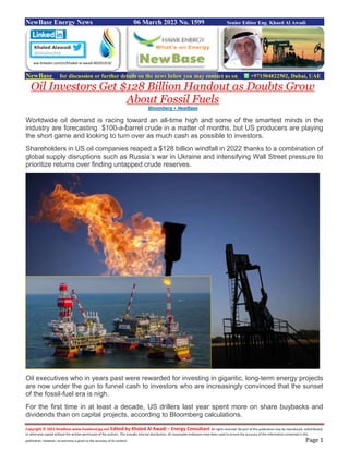 Copyright © 2022 NewBase www.hawkenergy.net Edited by Khaled Al Awadi – Energy Consultant All rights reserved. No part of this publication may be reproduced, redistributed,
or otherwise copied without the written permission of the authors. This includes internal distribution. All reasonable endeavors have been used to ensure the accuracy of the information contained in this
publication. However, no warranty is given to the accuracy of its content. Page 1
NewBase Energy News 06 March 2023 No. 1599 Senior Editor Eng. Khaed Al Awadi
NewBase for discussion or further details on the news below you may contact us on +971504822502, Dubai, UAE
Oil Investors Get $128 Billion Handout as Doubts Grow
About Fossil Fuels
Bloomberg + NewBase
Worldwide oil demand is racing toward an all-time high and some of the smartest minds in the
industry are forecasting $100-a-barrel crude in a matter of months, but US producers are playing
the short game and looking to turn over as much cash as possible to investors.
Shareholders in US oil companies reaped a $128 billion windfall in 2022 thanks to a combination of
global supply disruptions such as Russia’s war in Ukraine and intensifying Wall Street pressure to
prioritize returns over finding untapped crude reserves.
Oil executives who in years past were rewarded for investing in gigantic, long-term energy projects
are now under the gun to funnel cash to investors who are increasingly convinced that the sunset
of the fossil-fuel era is nigh.
For the first time in at least a decade, US drillers last year spent more on share buybacks and
dividends than on capital projects, according to Bloomberg calculations.
ww.linkedin.com/in/khaled-al-awadi-80201019/
 