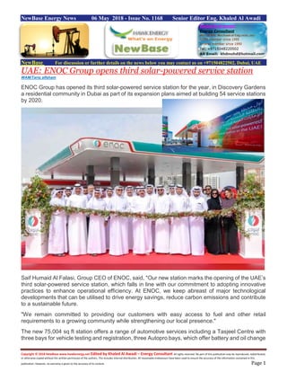 Copyright © 2018 NewBase www.hawkenergy.net Edited by Khaled Al Awadi – Energy Consultant All rights reserved. No part of this publication may be reproduced, redistributed,
or otherwise copied without the written permission of the authors. This includes internal distribution. All reasonable endeavours have been used to ensure the accuracy of the information contained in this
publication. However, no warranty is given to the accuracy of its content. Page 1
NewBase Energy News 06 May 2018 - Issue No. 1168 Senior Editor Eng. Khaled Al Awadi
NewBase For discussion or further details on the news below you may contact us on +971504822502, Dubai, UAE
UAE: ENOC Group opens third solar-powered service station
WAM/Tariq alfaham
ENOC Group has opened its third solar-powered service station for the year, in Discovery Gardens
a residential community in Dubai as part of its expansion plans aimed at building 54 service stations
by 2020.
Saif Humaid Al Falasi, Group CEO of ENOC, said, "Our new station marks the opening of the UAE’s
third solar-powered service station, which falls in line with our commitment to adopting innovative
practices to enhance operational efficiency. At ENOC, we keep abreast of major technological
developments that can be utilised to drive energy savings, reduce carbon emissions and contribute
to a sustainable future.
"We remain committed to providing our customers with easy access to fuel and other retail
requirements to a growing community while strengthening our local presence."
The new 75,004 sq ft station offers a range of automotive services including a Tasjeel Centre with
three bays for vehicle testing and registration, three Autopro bays, which offer battery and oil change
 