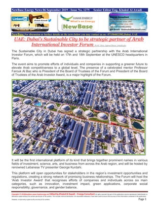 Copyright © 2018NewBase www.hawkenergy.net Edited by Khaled Al Awadi – Energy Consultant All rights reserved. No part of this publication may be reproduced, redistributed, or
otherwise copied without the written permission of the authors. This includes internal distribution. All reasonable endeavours have been used to ensure the accuracy of the information contained in this publication.
However, no warranty is given to the accuracy of its content. Page 1
NewBase Energy News 06 September 2019 - Issue No. 1275 Senior Editor Eng. Khaled Al Awadi
NewBase For discussion or further details on the news below you may contact us on +971504822502,Dubai, UAE
UAE: Dubai's Sustainable City to be strategic partner of Arab
International Investor Forum WAM/ /Rola Alghoul/Binsal AbdulKader
The Sustainable City in Dubai has signed a strategic partnership with the Arab International
Investor Forum, which will be held on 17th and 18th September at the UNESCO headquarters in
Paris.
The event aims to promote efforts of individuals and companies in supporting a greener future to
elevate Arab competitiveness to a global level. The presence of a celebrated mentor Professor
Farouk Al Baz who is President of the Board of Trustees of the Forum and President of the Board
of Trustees of the Arab Investor Award, is a major highlight of the Forum.
It will be the first international platform of its kind that brings together prominent names in various
fields of investment, science, arts, and business from across the Arab region, and will be hosted by
renowned Lebanese TV presenter George Kurdahi.
This platform will open opportunities for stakeholders in the region’s investment opportunities and
regulations, creating a strong network of promising business relationships. The Forum will host the
'Arab Investor Award' that recognises efforts of companies and individuals across six main
categories, such as innovation, investment impact, green applications, corporate social
responsibility, governance, and gender balance.
www.linkedin.com/in/khaled-al-awadi-38b995b
 