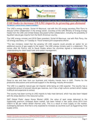 Copyright © 2015 NewBase www.hawkenergy.net Edited by Khaled Al Awadi – Energy Consultant All rights reserved. No part of this publication may be reproduced, redistributed,
or otherwise copied without the written permission of the authors. This includes internal distribution. All reasonable endeavours have been used to ensure the accuracy of the information contained in this
publication. However, no warranty is given to the accuracy of its content. Page 1
NewBase Energy News 07 December 2017 - Issue No. 1110 Senior Editor Eng. Khaled Al Awadi
NewBase For discussion or further details on the news below you may contact us on +971504822502, Dubai, UAE
UAE looks to increase US LNG imports to growing gas demand
The National = LeAnne Graves ( images by NewBase )
The UAE's energy minister, Suhail Al Mazrouei, met with the US energy secretary Rick Perry to
discuss further collaboration in the energy sector. Courtesy of the UAE Ministry of Energy Energy
heads from the UAE and United States discussed further collaboration, including the possibility of
liquefied natural gas imports from the North American country.
The UAE energy minister and 2018 Opec president, Suhail Al Mazrouei, met with Rick Perry, the
US energy secretary, on Tuesday to “move forward joint cooperative efforts”.
“The two ministers noted that the growing US LNG exports could provide an option for an
additional source of gas supply to the region,” the UAE energy ministry said in a statement. This
comes after Mr Perry's visit to Saudi Arabia where the countries signed a memorandum of
understanding for clean fossil fuels and carbon management.
Good to see and hear from our business and industry friends here in UAE. Thanks for the
productive discussions and continued support in the #energy industry #innovation
The UAE is a pipeline natural gas net importer while being an LNG exporter. The country has a
substantial amount of proved natural gas reserves, but it has a high sulfuric content which makes
it difficult and expensive to extract.
The country has been turning to LNG imports to help meet demand, which has also been helped
with the sharp decline in the resource’s price.
S&P Global Platts’ Japan Korea Market (JKM), the value of spot cargo delivered to the
traditionally premium northeast Asian market, has been halved in two years since 2014 from
US$14 to $6 per million British thermal units. This is a result of more supply on the market,
outstripping demand. And that is only expected to increase as countries such as Egypt bring more
supply online.
 