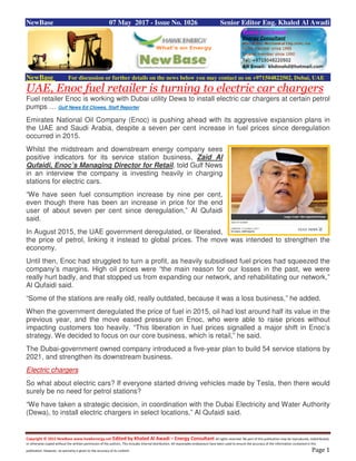Copyright © 2015 NewBase www.hawkenergy.net Edited by Khaled Al Awadi – Energy Consultant All rights reserved. No part of this publication may be reproduced, redistributed,
or otherwise copied without the written permission of the authors. This includes internal distribution. All reasonable endeavours have been used to ensure the accuracy of the information contained in this
publication. However, no warranty is given to the accuracy of its content. Page 1
NewBase 07 May 2017 - Issue No. 1026 Senior Editor Eng. Khaled Al Awadi
NewBase For discussion or further details on the news below you may contact us on +971504822502, Dubai, UAE
UAE, Enoc fuel retailer is turning to electric car chargers
Fuel retailer Enoc is working with Dubai utility Dewa to install electric car chargers at certain petrol
pumps … Gulf News Ed Clowes, Staff Reporter
Emirates National Oil Company (Enoc) is pushing ahead with its aggressive expansion plans in
the UAE and Saudi Arabia, despite a seven per cent increase in fuel prices since deregulation
occurred in 2015.
Whilst the midstream and downstream energy company sees
positive indicators for its service station business, Zaid Al
Qufaidi, Enoc’s Managing Director for Retail, told Gulf News
in an interview the company is investing heavily in charging
stations for electric cars.
“We have seen fuel consumption increase by nine per cent,
even though there has been an increase in price for the end
user of about seven per cent since deregulation,” Al Qufaidi
said.
In August 2015, the UAE government deregulated, or liberated,
the price of petrol, linking it instead to global prices. The move was intended to strengthen the
economy.
Until then, Enoc had struggled to turn a profit, as heavily subsidised fuel prices had squeezed the
company’s margins. High oil prices were “the main reason for our losses in the past, we were
really hurt badly, and that stopped us from expanding our network, and rehabilitating our network,”
Al Qufaidi said.
“Some of the stations are really old, really outdated, because it was a loss business,” he added.
When the government deregulated the price of fuel in 2015, oil had lost around half its value in the
previous year, and the move eased pressure on Enoc, who were able to raise prices without
impacting customers too heavily. “This liberation in fuel prices signalled a major shift in Enoc’s
strategy. We decided to focus on our core business, which is retail,” he said.
The Dubai-government owned company introduced a five-year plan to build 54 service stations by
2021, and strengthen its downstream business.
Electric chargers
So what about electric cars? If everyone started driving vehicles made by Tesla, then there would
surely be no need for petrol stations?
“We have taken a strategic decision, in coordination with the Dubai Electricity and Water Authority
(Dewa), to install electric chargers in select locations,” Al Qufaidi said.
 