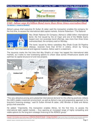 Copyright © 2015 NewBase www.hawkenergy.net Edited by Khaled Al Awadi – Energy Consultant All rights reserved. No part of this publication may be reproduced, redistributed,
or otherwise copied without the written permission of the authors. This includes internal distribution. All reasonable endeavours have been used to ensure the accuracy of the information contained in this
publication. However, no warranty is given to the accuracy of its content. Page 1
NewBase Energy News 07 November 2017 - Issue No. 1097 Senior Editor Eng. Khaled Al Awadi
NewBase For discussion or further details on the news below you may contact us on +971504822502, Dubai, UAE
UAE: Adnoc says $3 billion Bond more than three times oversubscribed
The National + ( images by NewBase )
Adnoc's group chief executive Dr Sultan Al Jaber said this transaction enables the company for
the first time, to access the international debt capital markets. Antonie Robertson / The National
Abu Dhabi National Oil Company (Adnoc)'s US$3 billion international
bond, the first issued by the oil major and one of the Middle East's
largest ever non-sovereign bond offerings, was more than three times
oversubscribed, the company said on Monday.
The bond, issued by Adnoc subsidiary Abu Dhabi Crude Oil Pipeline
(Adcop), received more than $11bn in orders, driven by "strong
demand" from international and regional investors, Adnoc said in a statement.
The issuance marks the first time that Abu Dhabi’s oil major has tapped the international debt
markets, as it looks to new fundraising options to unlock value across infrastructure assets and
optimise its capital structure to fund new projects.
“The very attractive pricing and substantial international demand for this offering positively reflects
the UAE’s stable investment environment, as well as Adnoc's new and progressive approach to its
long-term financing strategy,” said Dr Sultan Ahmed Al Jaber, UAE Minister of State and Adnoc
group chief executive.
He added: “Importantly, this transaction enables Adnoc, for the first time, to access the
international debt capital markets – thus opening an increased range of highly compelling and
viable options for the long-term strategic financing of the ADNOC group.”
Arabian Gulf
 