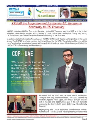 Copyright © 2023 NewBase www.hawkenergy.net Edited by Khaled Al Awadi – Energy Consultant All rights reserved. No part of this publication may be reproduced, redistributed,
or otherwise copied without the written permission of the authors. This includes internal distribution. All reasonable endeavors have been used to ensure the accuracy of the information contained in this
publication. However, no warranty is given to the accuracy of its content. Page 1
NewBase Energy News 07 November 2023 No. 1671 Senior Editor Eng. Khaled Al Awadi
NewBase for discussion or further details on the news below you may contact us on +971504822502, Dubai, UAE
'COP28 is a huge moment for the world': Economic
Secretary to UK Treasury
(WAM) – Andrew Griffith, Economic Secretary to the UK Treasury, said, the UAE and the United
Kingdom have always enjoyed a long history of close cooperation, noting that “many very strong
UK firms have been based here since the very founding of the Emirates.”
In statements to the Emirates News Agency (WAM), Griffith said, “We're working in lots of the same
areas. The COP28 is a huge moment for the world and for the UAE. The whole world's eyes will be
here," adding that sustainable finance will be central to the global event. He in this regard hailed the
UAE's COP28 Presidency and Leadership.
He noted that the UAE and UK have lots of similarities.
“They're both very open economies. The UAE, just like the
United Kingdom, relies upon, you know, a much broader
set of markets and opportunities just in its own domestic
economy. So they're both open, both very internationally
looking.”
Highlighting the UAE's economic diversification efforts,
Griffith said: “The UAE itself has significantly diversified its
ww.linkedin.com/in/khaled-al-awadi-80201019/
 