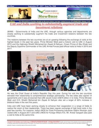 Copyright © 2015 NewBase www.hawkenergy.net Edited by Khaled Al Awadi – Energy Consultant All rights reserved. No part of this publication may be reproduced, redistributed,
or otherwise copied without the written permission of the authors. This includes internal distribution. All reasonable endeavours have been used to ensure the accuracy of the information contained in this
publication. However, no warranty is given to the accuracy of its content. Page 1
NewBase September 07 - 2017 - Issue No. 1068 Senior Editor Eng. Khaled Al Awadi
NewBase For discussion or further details on the news below you may contact us on +971504822502, Dubai, UAE
UAE and India working to substantially augment trade and
investment relations
(WAM) - Governments of India and the UAE, through various agencies and departments are
closely working to substantially augment the trade and investment relations between the two
countries.
The relations between the two countries are at an upswing following the exchange of visits at the
highest levels in the past two years. Prime Minister Modi paid a historic visit to UAE in August
2015 and His Highness Sheikh Mohamed bin Zayed Al Nahyan, Crown Prince of Abu Dhabi and
the Deputy Supreme Commander of the UAE Armed Forces paid official visits to India in 2016 and
2017.
He was the Chief Guest at India’s Republic Day this year. During his visit the two countries
elevated their relationship to comprehensive strategic partnership. The two sides also signed 14
agreements and it was envisioned that UAE would invest US$75 billion in to India. Prime Minister
Modi and H.H. Sheikh Mohamed bin Zayed Al Nahyan also set a target of 60% increase in
bilateral trade in the next five years.
India and UAE have been working closely to enhance their cooperation in a range of fields to
realize the vision of their leaderships. There has been regular exchange of high level visits in the
past few months. For instance, India’s MOS for Food Processing Industries Sadhvi Niranjan Jyoti
visited UAE in August 2017 and UAE’s MOS for Foreign Affairs H.E. Mr. Anwar Gargash also paid
a visit to India at the same time.
 