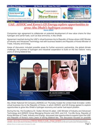 Copyright © 2021 NewBase www.hawkenergy.net Edited by Khaled Al Awadi – Energy Consultant All rights reserved. No part of this publication may be reproduced,
redistributed, or otherwise copied without the written permission of the authors. This includes internal distribution. All reasonable endeavors have been used to ensure the accuracy of the information contained in this
publication. However, no warranty is given to the accuracy of its content. Page 1
NewBase Energy News 08 March 2021 - Issue No. 1413 Senior Editor Eng. Khaled Al Awadi
NewBase for discussion or further details on the news below you may contact us on +971504822502, Dubai, UAE
UAE: ADNOC and Korea’s GS Energy explore opportunities to
grow Abu Dhabi’s hydrogen economy
Source: ADNOC
Companies sign agreement to collaborate on potential development of new value chains for blue
hydrogen and carrier fuels, such as blue ammonia, in Abu Dhabi
Agreement reached during the UAE’s virtual business trip to Republic of Korea where UAE Minster
of Industry and Advanced Technology met with business leaders and Republic of Korea Minister of
Trade, Industry and Energy
Areas of discussion included possible areas for further economic partnership, the global climate
challenge, the promise of hydrogen and industrial cooperation to build on the two nations’ many
years of strong bilateral ties
Abu Dhabi National Oil Company (ADNOC) on Thursday hosted the United Arab Emirates’ (UAE)
virtual business trip to the Republic of Korea, in which ADNOC and GS Energy agreed to explore
opportunities to grow Abu Dhabi’s hydrogen economy and carrier fuel export position.
During the trip, His Excellency Dr. Sultan Ahmed Al Jaber, UAE Minister of Industry and Advanced
Technology and ADNOC Group Managing Director and CEO, and H.E. Yun-Mo Sung, Republic of
Korea Minister of Trade, Industry and Energy, discussed new opportunities to expand upon the UAE
and Republic of Korea’s many years of strong bilateral ties. The discussion focused on possible
 