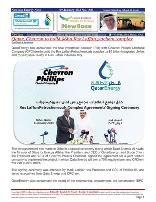 Copyright © 2022 NewBase www.hawkenergy.net Edited by Khaled Al Awadi – Energy Consultant All rights reserved. No part of this publication may be reproduced,
redistributed, or otherwise copied without the written permission of the authors. This includes internal distribution. All reasonable endeavors have been used to ensure the accuracy of the information contained in this
publication. However, no warranty is given to the accuracy of its content. Page 1
NewBase Energy News 09 January 2023 No. 1581 Senior Editor Eng. Khaed Al Awadi
NewBase for discussion or further details on the news below you may contact us on +971504822502, Dubai, UAE
Qatar, Chevron to build $6bn Ras Laffan petchem complex
GulfTimes + NewBase
QatarEnergy has announced the final investment decision (FID) with Chevron Phillips Chemical
Company (CPChem) to build the Ras Laffan Petrochemicals complex , a $6 billion integrated olefins
and polyethylene facility at Ras Laffan Industrial City.
The announcement was made in Doha in a special ceremony during which Saad Sherida Al-Kaabi,
the Minister of State for Energy Affairs, the President and CEO of QatarEnergy, and Bruce Chinn,
the President and CEO of Chevron Phillips Chemical, signed the agreement for a joint venture
company to implement the project, in which QatarEnergy will own a 70% equity share, and CPChem
will own a 30% share.
The signing ceremony was attended by Mark Lashier, the President and CEO of Phillips 66, and
senior executives from QatarEnergy and CPChem.
QatarEnergy also announced the award of the engineering, procurement, and construction (EPC)
ww.linkedin.com/in/khaled-al-awadi-80201019/
 