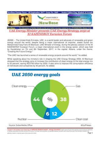 Copyright © 2015 NewBase www.hawkenergy.net Edited by Khaled Al Awadi – Energy Consultant All rights reserved. No part of this publication may be reproduced, redistributed,
or otherwise copied without the written permission of the authors. This includes internal distribution. All reasonable endeavours have been used to ensure the accuracy of the information contained in this
publication. However, no warranty is given to the accuracy of its content. Page 1
NewBase Energy News 09 September 2017 - Issue No. 1069 Senior Editor Eng. Khaled Al Awadi
NewBase For discussion or further details on the news below you may contact us on +971504822502, Dubai, UAE
UAE Energy Minister presents UAE Energy Strategy 2050 at
XI KAZENERGY Eurasian Forum
(WAM) -- The United Arab Emirates, UAE, is a world leader and advocate of renewable and green
energy around the world, despite being a major international oil exporter, stated Suhail bin
Mohammed Faraj Faris Al Mazrouei, UAE Minister of Energy, during the plenary session of the XI
KAZENERGY Eurasian Forum, a major international event in the energy sector, which was held
by Kazakhstan on 7th and 8th September, 2017, in the capital, Astana, under the theme,
"Creating the Future Energy."
''The UAE has launched a series of renewable energy projects around the world,'' he added.
While speaking about his ministry's role in shaping the UAE Energy Strategy 2050, Al Mazrouei
stressed that the strategy aims to increase the contribution of clean energy to the total energy mix
to 50 percent, saving AED700 billion by 2050. It also aims to improve the consumption efficiency
of individuals and companies by 40 percent, he added.
 