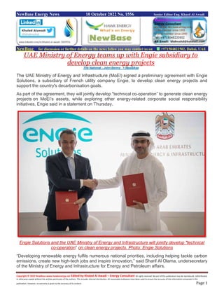 Copyright © 2022 NewBase www.hawkenergy.net Edited by Khaled Al Awadi – Energy Consultant All rights reserved. No part of this publication may be reproduced, redistributed,
or otherwise copied without the written permission of the authors. This includes internal distribution. All reasonable endeavors have been used to ensure the accuracy of the information contained in this
publication. However, no warranty is given to the accuracy of its content. Page 1
NewBase Energy News 10 October 2022 No. 1556 Senior Editor Eng. Khaed Al Awadi
NewBase for discussion or further details on the news below you may contact us on +971504822502, Dubai, UAE
UAE Ministry of Energy teams up with Engie subsidiary to
develop clean energy projects
The National - John Benny + NewBAse
The UAE Ministry of Energy and Infrastructure (MoEI) signed a preliminary agreement with Engie
Solutions, a subsidiary of French utility company Engie, to develop clean energy projects and
support the country's decarbonisation goals.
As part of the agreement, they will jointly develop "technical co-operation” to generate clean energy
projects on MoEI’s assets, while exploring other energy-related corporate social responsibility
initiatives, Engie said in a statement on Thursday.
Engie Solutions and the UAE Ministry of Energy and Infrastructure will jointly develop "technical
co-operation” on clean energy projects. Photo: Engie Solutions
“Developing renewable energy fulfils numerous national priorities, including helping tackle carbon
emissions, create new high-tech jobs and inspire innovation,” said Sharif Al Olama, undersecretary
of the Ministry of Energy and Infrastructure for Energy and Petroleum affairs.
 