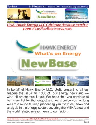 Copyright © 2015 NewBase www.hawkenergy.net Edited by Khaled Al Awadi – Energy Consultant All rights reserved. No part of this publication may be reproduced, redistributed,
or otherwise copied without the written permission of the authors. This includes internal distribution. All reasonable endeavours have been used to ensure the accuracy of the information contained in this
publication. However, no warranty is given to the accuracy of its content. Page 1
NewBase 14 February 2017 - Issue No. 1000 Senior Editor Eng. Khaled Al Awadi
NewBase For discussion or further details on the news below you may contact us on +971504822502, Dubai, UAE
UAE: Hawk Energy LLC Celebrate the issue number
1000 of the NewBase energy news
In behalf of Hawk Energy LLC, UAE, present to all our
readers the issue no. 1000 of our energy news and we
wish all prosperous future. We hope that you continue to
be in our list for the longest and we promise you as long
we are a round to keep presenting you the latest news and
analysis in the energy sector, covering the MENA area and
the world related energy news to our region.
 