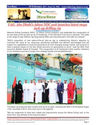 Copyright © 2015 NewBase www.hawkenergy.net Edited by Khaled Al Awadi – Energy Consultant All rights reserved. No part of this publication may be reproduced, redistributed,
or otherwise copied without the written permission of the authors. This includes internal distribution. All reasonable endeavours have been used to ensure the accuracy of the information contained in this
publication. However, no warranty is given to the accuracy of its content. Page 1
NewBase 19 February 2017 - Issue No. 1002 Senior Editor Eng. Khaled Al Awadi
NewBase For discussion or further details on the news below you may contact us on +971504822502, Dubai, UAE
UAE: Abu Dhabi’s Adnoc NDC unit launches latest mega
jack-up drilling rig
chnelson@thenational.ae Chris Nelson
National Drilling Company (NDC), an Adnoc Group company, has celebrated the inauguration of
its new state-of-the-art jack-up rig, Al Hudairiyat, in the Hamriyah Free Zone in Sharjah. This adds
to the range of new offshore rigs acquired by NDC and manufactured in the UAE by Lamprell.
"NDC’s acquisition of new state-of-the-art jack-up rigs is underpinning Adnoc’s objective to
maximise the value of our resources, pioneering profitable and efficient technologies that will
support our capabilities to meet the demands of an ever-changing energy market, and continue to
have a positive impact on the Abu Dhabi economy for generations to come," said the NDC chief
executive Abdalla Saeed Al Suwaidi. "The inauguration of Al Hudairiyat marks another milestone
on our ambitious journey to longer term strategic growth and competitiveness."
The latest rig brings the total number built so far to eight, including the NDC 5 Al Shuwehat Super
116E, launched in 2014. One more rig is in the pipeline.
"We are responsive to short term needs and requirements across the Adnoc Group and, at the
same time, stay abreast of the long term plans."
 