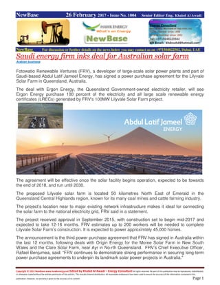 Copyright © 2015 NewBase www.hawkenergy.net Edited by Khaled Al Awadi – Energy Consultant All rights reserved. No part of this publication may be reproduced, redistributed,
or otherwise copied without the written permission of the authors. This includes internal distribution. All reasonable endeavours have been used to ensure the accuracy of the information contained in this
publication. However, no warranty is given to the accuracy of its content. Page 1
NewBase 26 February 2017 - Issue No. 1004 Senior Editor Eng. Khaled Al Awadi
NewBase For discussion or further details on the news below you may contact us on +971504822502, Dubai, UAE
Saudi energy firm inks deal for Australian solar farm
Arabian business
Fotowatio Renewable Ventures (FRV), a developer of large-scale solar power plants and part of
Saudi-based Abdul Latif Jameel Energy, has signed a power purchase agreement for the Lilyvale
Solar Farm in Queensland, Australia.
The deal with Ergon Energy, the Queensland Government-owned electricity retailer, will see
Ergon Energy purchase 100 percent of the electricity and all large scale renewable energy
certificates (LRECs) generated by FRV's 100MW Lilyvale Solar Farm project.
The agreement will be effective once the solar facility begins operation, expected to be towards
the end of 2018, and run until 2030.
The proposed Lilyvale solar farm is located 50 kilometres North East of Emerald in the
Queensland Central Highlands region, known for its many coal mines and cattle farming industry.
The project’s location near to major existing network infrastructure makes it ideal for connecting
the solar farm to the national electricity grid, FRV said in a statement.
The project received approval in September 2015, with construction set to begin mid-2017 and
expected to take 12-16 months. FRV estimates up to 200 workers will be needed to complete
Lilyvale Solar Farm’s construction. It is expected to power approximtely 45,000 homes.
The announcement is the third power purchase agreement that FRV has signed in Australia within
the last 12 months, following deals with Origin Energy for the Moree Solar Farm in New South
Wales and the Clare Solar Farm, near Ayr in No-rth Queensland. FRV’s Chief Executive Officer,
Rafael Benjumea, said: “FRV continues to demonstrate strong performance in securing long-term
power purchase agreements to underpin its landmark solar power projects in Australia."
 