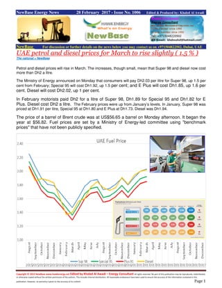 Copyright © 2015 NewBase www.hawkenergy.net Edited by Khaled Al Awadi – Energy Consultant All rights reserved. No part of this publication may be reproduced, redistributed,
or otherwise copied without the written permission of the authors. This includes internal distribution. All reasonable endeavours have been used to ensure the accuracy of the information contained in this
publication. However, no warranty is given to the accuracy of its content. Page 1
NewBase Energy News 28 February 2017 - Issue No. 1006 Edited & Produced by: Khaled Al Awadi
NewBase For discussion or further details on the news below you may contact us on +971504822502, Dubai, UAE
UAE petrol and diesel prices for March to rise slightly ( 1.5 % )
The national + NewBase
Petrol and diesel prices will rise in March. The increases, though small, mean that Super 98 and diesel now cost
more than Dh2 a litre.
The Ministry of Energy announced on Monday that consumers will pay Dh2.03 per litre for Super 98, up 1.5 per
cent from February; Special 95 will cost Dh1.92, up 1.5 per cent; and E Plus will cost Dh1.85, up 1.6 per
cent. Diesel will cost Dh2.02, up 1 per cent.
In February motorists paid Dh2 for a litre of Super 98, Dh1.89 for Special 95 and Dh1.82 for E
Plus. Diesel cost Dh2 a litre. The February prices were up from January’s levels. In January, Super 98 was
priced at Dh1.91 per litre, Special 95 at Dh1.80 and E Plus at Dh1.73. Diesel was Dh1.94.
The price of a barrel of Brent crude was at US$56.65 a barrel on Monday afternoon. It began the
year at $56.82. Fuel prices are set by a Ministry of Energy-led committee using "benchmark
prices" that have not been publicly specified.
 