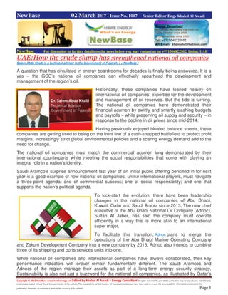 Copyright © 2015 NewBase www.hawkenergy.net Edited by Khaled Al Awadi – Energy Consultant All rights reserved. No part of this publication may be reproduced, redistributed,
or otherwise copied without the written permission of the authors. This includes internal distribution. All reasonable endeavours have been used to ensure the accuracy of the information contained in this
publication. However, no warranty is given to the accuracy of its content. Page 1
NewBase 02 March 2017 - Issue No. 1007 Senior Editor Eng. Khaled Al Awadi
NewBase For discussion or further details on the news below you may contact us on +971504822502, Dubai, UAE
UAE:How the crude slump has strengthened national oil companies
Salem Abdo Khalil is a technical adviser to the Government of Fujairah. ( + NewBase )
A question that has circulated in energy boardrooms for decades is finally being answered. It is a
yes – the GCC’s national oil companies can effectively spearhead the development and
management of the region’s oil.
Historically, these companies have leaned heavily on
international oil companies’ expertise for the development
and management of oil reserves. But the tide is turning.
The national oil companies have demonstrated their
financial acumen by swiftly and smartly slashing budgets
and payrolls – while preserving oil supply and security – in
response to the decline in oil prices since mid-2014.
Having previously enjoyed bloated balance sheets, these
companies are getting used to being on the front line of a cash-strapped battlefield to protect profit
margins. Increasingly strict global environmental policies and a soaring energy demand add to the
need for change.
The national oil companies must match the commercial acumen long demonstrated by their
international counterparts while meeting the social responsibilities that come with playing an
integral role in a nation’s identity.
Saudi Aramco’s surprise announcement last year of an initial public offering pencilled in for next
year is a good example of how national oil companies, unlike international players, must navigate
a three-point agenda: one of commercial success; one of social responsibility; and one that
supports the nation’s political agenda.
To kick-start the evolution, there have been leadership
changes in the national oil companies of Abu Dhabi,
Kuwait, Qatar and Saudi Arabia since 2013. The new chief
executive of the Abu Dhabi National Oil Company (Adnoc),
Sultan Al Jaber, has said the company must operate
efficiently in a way that is more akin to an international
super major.
To facilitate this transition, Adnoc plans to merge the
operations of the Abu Dhabi Marine Operating Company
and Zakum Development Company into a new company by 2018. Adnoc also intends to combine
three of its shipping and ports services units into one.
While national oil companies and international companies have always collaborated, their key
performance indicators will forever remain fundamentally different. The Saudi Aramcos and
Adnocs of the region manage their assets as part of a long-term energy security strategy.
Sustainability is also not just a buzzword for the national oil companies, as illustrated by Qatar’s
 