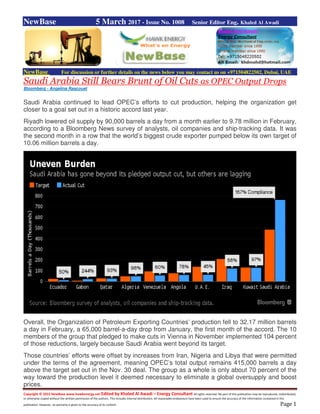 Copyright © 2015 NewBase www.hawkenergy.net Edited by Khaled Al Awadi – Energy Consultant All rights reserved. No part of this publication may be reproduced, redistributed,
or otherwise copied without the written permission of the authors. This includes internal distribution. All reasonable endeavours have been used to ensure the accuracy of the information contained in this
publication. However, no warranty is given to the accuracy of its content. Page 1
NewBase 5 March 2017 - Issue No. 1008 Senior Editor Eng. Khaled Al Awadi
NewBase For discussion or further details on the news below you may contact us on +971504822502, Dubai, UAE
Saudi Arabia Still Bears Brunt of Oil Cuts as OPEC Output Drops
Bloomberg - Angelina Rascouet
Saudi Arabia continued to lead OPEC’s efforts to cut production, helping the organization get
closer to a goal set out in a historic accord last year.
Riyadh lowered oil supply by 90,000 barrels a day from a month earlier to 9.78 million in February,
according to a Bloomberg News survey of analysts, oil companies and ship-tracking data. It was
the second month in a row that the world’s biggest crude exporter pumped below its own target of
10.06 million barrels a day.
Overall, the Organization of Petroleum Exporting Countries’ production fell to 32.17 million barrels
a day in February, a 65,000 barrel-a-day drop from January, the first month of the accord. The 10
members of the group that pledged to make cuts in Vienna in November implemented 104 percent
of those reductions, largely because Saudi Arabia went beyond its target.
Those countries’ efforts were offset by increases from Iran, Nigeria and Libya that were permitted
under the terms of the agreement, meaning OPEC’s total output remains 415,000 barrels a day
above the target set out in the Nov. 30 deal. The group as a whole is only about 70 percent of the
way toward the production level it deemed necessary to eliminate a global oversupply and boost
prices.
 