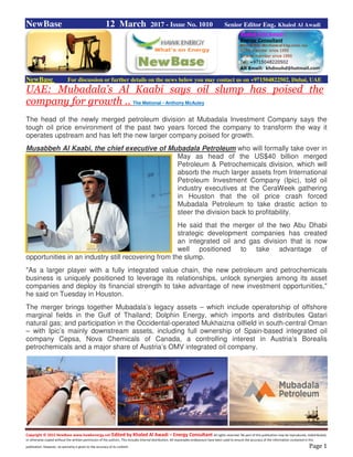 Copyright © 2015 NewBase www.hawkenergy.net Edited by Khaled Al Awadi – Energy Consultant All rights reserved. No part of this publication may be reproduced, redistributed,
or otherwise copied without the written permission of the authors. This includes internal distribution. All reasonable endeavours have been used to ensure the accuracy of the information contained in this
publication. However, no warranty is given to the accuracy of its content. Page 1
NewBase 12 March 2017 - Issue No. 1010 Senior Editor Eng. Khaled Al Awadi
NewBase For discussion or further details on the news below you may contact us on +971504822502, Dubai, UAE
UAE: Mubadala’s Al Kaabi says oil slump has poised the
company for growth .. The Mational - Anthony McAuley
The head of the newly merged petroleum division at Mubadala Investment Company says the
tough oil price environment of the past two years forced the company to transform the way it
operates upstream and has left the new larger company poised for growth.
Musabbeh Al Kaabi, the chief executive of Mubadala Petroleum who will formally take over in
May as head of the US$40 billion merged
Petroleum & Petrochemicals division, which will
absorb the much larger assets from International
Petroleum Investment Company (Ipic), told oil
industry executives at the CeraWeek gathering
in Houston that the oil price crash forced
Mubadala Petroleum to take drastic action to
steer the division back to profitability.
He said that the merger of the two Abu Dhabi
strategic development companies has created
an integrated oil and gas division that is now
well positioned to take advantage of
opportunities in an industry still recovering from the slump.
"As a larger player with a fully integrated value chain, the new petroleum and petrochemicals
business is uniquely positioned to leverage its relationships, unlock synergies among its asset
companies and deploy its financial strength to take advantage of new investment opportunities,"
he said on Tuesday in Houston.
The merger brings together Mubadala’s legacy assets – which include operatorship of offshore
marginal fields in the Gulf of Thailand; Dolphin Energy, which imports and distributes Qatari
natural gas; and participation in the Occidental-operated Mukhaizna oilfield in south-central Oman
– with Ipic’s mainly downstream assets, including full ownership of Spain-based integrated oil
company Cepsa, Nova Chemicals of Canada, a controlling interest in Austria’s Borealis
petrochemicals and a major share of Austria’s OMV integrated oil company.
 