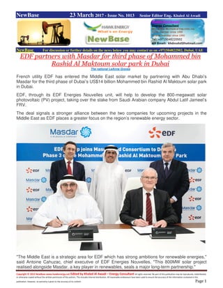 Copyright © 2015 NewBase www.hawkenergy.net Edited by Khaled Al Awadi – Energy Consultant All rights reserved. No part of this publication may be reproduced, redistributed,
or otherwise copied without the written permission of the authors. This includes internal distribution. All reasonable endeavours have been used to ensure the accuracy of the information contained in this
publication. However, no warranty is given to the accuracy of its content. Page 1
NewBase 23 March 2017 - Issue No. 1013 Senior Editor Eng. Khaled Al Awadi
NewBase For discussion or further details on the news below you may contact us on +971504822502, Dubai, UAE
EDF partners with Masdar for third phase of Mohammed bin
Rashid Al Maktoum solar park in Dubai
The national LeAnne Graves
French utility EDF has entered the Middle East solar market by partnering with Abu Dhabi’s
Masdar for the third phase of Dubai’s US$14 billion Mohammed bin Rashid Al Maktoum solar park
in Dubai.
EDF, through its EDF Energies Nouvelles unit, will help to develop the 800-megawatt solar
photovoltaic (PV) project, taking over the stake from Saudi Arabian company Abdul Latif Jameel’s
FRV.
The deal signals a stronger alliance between the two companies for upcoming projects in the
Middle East as EDF places a greater focus on the region’s renewable energy sector.
"The Middle East is a strategic area for EDF which has strong ambitions for renewable energies,"
said Antoine Cahuzac, chief executive of EDF Energies Nouvelles. "This 800MW solar project
realised alongside Masdar, a key player in renewables, seals a major long-term partnership."
 