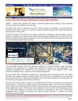 Copyright © 2015 NewBase www.hawkenergy.net Edited by Khaled Al Awadi – Energy Consultant All rights reserved. No part of this publication may be reproduced, redistributed,
or otherwise copied without the written permission of the authors. This includes internal distribution. All reasonable endeavours have been used to ensure the accuracy of the information contained in this
publication. However, no warranty is given to the accuracy of its content. Page 1
NewBase 26 March 2017 - Issue No. 1014 Senior Editor Eng. Khaled Al Awadi
NewBase For discussion or further details on the news below you may contact us on +971504822502, Dubai, UAE
UAE's DP World eyes Panama Canal opportunities
(WAM) -- Dubai ports operator DP World is exploring opportunities relating to the expanded
Panama Canal, the company has confirmed.
DP World said that its chairman and CEO, Sultan Ahmed bin Sulayem, met with Panama
President Juan Carlos Varela on Tuesday to discuss potential logistics and industrial parks and
other projects in the country.
Panama’s minister of commerce and industry, Augusto R. Arosemena, will also begin a visit to
Dubai on Sunday to see Jebel Ali port and discuss "potential opportunities", the firm said. The
$5.25bn Panama Canal expansion opened in June 2016 after more than a decade of construction
and will potentially double cargo volumes.
"The expanded Panama Canal has boosted capability to handle increased cargo and larger
vessels so the development of logistics and locations for business to take advantage of its
increased capabilities are important for the government there," said Sulayem who is also
Chairman of Dubai's Ports, Customs and Freezones Corporation/
He also noted "Our international experience of developing and connecting marine and inland
terminals with logistics centres, industrial parks and freezones is something we are exporting
around the world and our discussions focused on how we could contribute to the development of
the economy and support the business community."
Panama, Bin Sulayem said, is central to the development of trade in the region and a vital artery
for commerce – serving surrounding nations and connecting oceans. "Its role as an enabler of
trade is key to the development of commerce and economies in the region as well as providing a
major global trade route." DP World’s other operations in Latin America include logistics centres
in the Dominican Republic and Peru and a 50-year concession for the under construction
deepwater port at Posorja in Ecuador. DP World currently operates 77 marine and inland
terminals across the world.
 