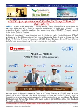 Copyright © 2015 NewBase www.hawkenergy.net Edited by Khaled Al Awadi – Energy Consultant All rights reserved. No part of this publication may be reproduced, redistributed,
or otherwise copied without the written permission of the authors. This includes internal distribution. All reasonable endeavours have been used to ensure the accuracy of the information contained in this
publication. However, no warranty is given to the accuracy of its content. Page 1
NewBase May 18 - 2017 - Issue No. 1031 Senior Editor Eng. Khaled Al Awadi
NewBase For discussion or further details on the news below you may contact us on +971504822502, Dubai, UAE
ADNOC signs agreement with Penthol for Group III Base Oil
Sales into US
(WAM) -- The Abu Dhabi National Oil Company, ADNOC, today announced that it has signed an
exclusive agreement with Penthol, a global organisation in the supply and distribution of oil
products and petrochemicals, appointing them as exclusive seller of ADNOC’s Group III base oil
in the United States of America.
In line with its strategy to maximise value from its refining and petrochemical business, ADNOC
produces up to 500,000 metric tonnes per year of high quality Group III base oil through the Abu
Dhabi Oil Refining Company, Takreer, an ADNOC Group Company. Group III base oils are
typically used to manufacture top tier, high performance, engine oils.
Abdulla Salem Al Dhaheri, Marketing, Sales and Trading Director at ADNOC, said, "We are
focused on achieving the best commercial value from our crude and petroleum products, through
innovative and competitive marketing strategies and the expansion of our client base. Our Group
III base oil uses Murban, Abu Dhabi’s light, sweet crude oil, as feedstock, setting new standards
for quality and consistency."
 