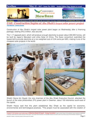 Copyright © 2015 NewBase www.hawkenergy.net Edited by Khaled Al Awadi – Energy Consultant All rights reserved. No part of this publication may be reproduced, redistributed,
or otherwise copied without the written permission of the authors. This includes internal distribution. All reasonable endeavours have been used to ensure the accuracy of the information contained in this
publication. However, no warranty is given to the accuracy of its content. Page 1
NewBase May 25 - 2017 - Issue No. 1034 Senior Editor Eng. Khaled Al Awadi
NewBase For discussion or further details on the news below you may contact us on +971504822502, Dubai, UAE
UAE: Construction begins at Abu Dhabi’s largest solar power project
The National - LeAnne Graves
Construction of Abu Dhabi’s largest solar power plant began on Wednesday after a financing
package, totaling Dh3.2 billion, was secured.
The 1.17 gigawatt plant, which will produce enough electricity to power about 200,000 homes, will
be built by Japan’s Marubeni and Jinko Solar of China. The Asian consortium submitted the
lowest bid to provide electricity at a non-weighted cost of 2.94 cents per kWh, making it one of the
cheapest solar projects in the world.
Sheikh Hazza bin Zayed, the vice chairman of the Abu Dhabi Executive Council, attended the
launch of the solar photovoltaic (PV) power plant in Sweihan, about 100 kilometres south-east of
the capital.
Sheikh Hazza said that this plant established Abu Dhabi as the capital for economic,
environmental and technological practices. "This project must be associated with the creation of
 
