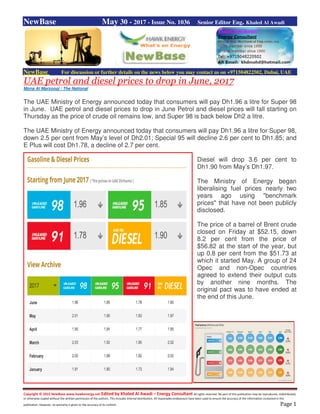 Copyright © 2015 NewBase www.hawkenergy.net Edited by Khaled Al Awadi – Energy Consultant All rights reserved. No part of this publication may be reproduced, redistributed,
or otherwise copied without the written permission of the authors. This includes internal distribution. All reasonable endeavours have been used to ensure the accuracy of the information contained in this
publication. However, no warranty is given to the accuracy of its content. Page 1
NewBase May 30 - 2017 - Issue No. 1036 Senior Editor Eng. Khaled Al Awadi
NewBase For discussion or further details on the news below you may contact us on +971504822502, Dubai, UAE
UAE petrol and diesel prices to drop in June, 2017
Mona Al Marzooqi / The National
The UAE Ministry of Energy announced today that consumers will pay Dh1.96 a litre for Super 98
in June. UAE petrol and diesel prices to drop in June Petrol and diesel prices will fall starting on
Thursday as the price of crude oil remains low, and Super 98 is back below Dh2 a litre.
The UAE Ministry of Energy announced today that consumers will pay Dh1.96 a litre for Super 98,
down 2.5 per cent from May’s level of Dh2.01; Special 95 will decline 2.6 per cent to Dh1.85; and
E Plus will cost Dh1.78, a decline of 2.7 per cent.
Diesel will drop 3.6 per cent to
Dh1.90 from May’s Dh1.97.
The Ministry of Energy began
liberalising fuel prices nearly two
years ago using "benchmark
prices" that have not been publicly
disclosed.
The price of a barrel of Brent crude
closed on Friday at $52.15, down
8.2 per cent from the price of
$56.82 at the start of the year, but
up 0.8 per cent from the $51.73 at
which it started May. A group of 24
Opec and non-Opec countries
agreed to extend their output cuts
by another nine months. The
original pact was to have ended at
the end of this June.
 