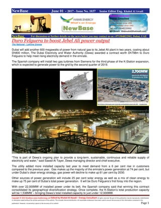 Copyright © 2015 NewBase www.hawkenergy.net Edited by Khaled Al Awadi – Energy Consultant All rights reserved. No part of this publication may be reproduced, redistributed,
or otherwise copied without the written permission of the authors. This includes internal distribution. All reasonable endeavours have been used to ensure the accuracy of the information contained in this
publication. However, no warranty is given to the accuracy of its content. Page 1
NewBase June 01 - 2017 - Issue No. 1037 Senior Editor Eng. Khaled Al Awadi
NewBase For discussion or further details on the news below you may contact us on +971504822502, Dubai, UAE
Duro Felguera to boost Jebel Ali power output
The National - LeAnne Graves
Dubai will add another 600 megawatts of power from natural gas to its Jebel Ali plant in two years, costing about
Dh800 million, The Dubai Electricity and Water Authority (Dewa) awarded a contract worth Dh798m to Duro
Felguera to help meet rising electricity demand in the emirate.
The Spanish company will install two gas turbines from Siemens for the third phase of the K-Station expansion,
which is expected to generate power to the grid by the second quarter of 2019.
"This is part of Dewa’s ongoing plan to provide a long-term, sustainable, continuous and reliable supply of
electricity and water," said Saeed Al Tayer, Dewa managing director and chief executive.
The utility added more installed capacity last year to meet demand from a 6 per cent rise in customers
compared to the previous year. Gas makes up the majority of the emirate’s power generation at 74 per cent, but
under Dubai’s clean energy strategy, gas power will decline to make up 61 per cent by 2030.
Other sources of power generation will include 25 per cent solar energy as well as a mix of clean energy to
make up 75 per cent of Dubai’s total power generation. It will be Duro Felguera’s first foray into the region.
With over 22,000MW of installed power under its belt, the Spanish company said that winning this contract
consolidated its geographical diversification strategy. Once complete, the K-Station’s total production capacity
will be 1,538MW – bringing Dewa’s total installed capacity to just under 12,000MW.
 