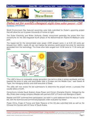 Copyright © 2015 NewBase www.hawkenergy.net Edited by Khaled Al Awadi – Energy Consultant All rights reserved. No part of this publication may be reproduced, redistributed,
or otherwise copied without the written permission of the authors. This includes internal distribution. All reasonable endeavours have been used to ensure the accuracy of the information contained in this
publication. However, no warranty is given to the accuracy of its content. Page 1
NewBase June 06 - 2017 - Issue No. 1039 Senior Editor Eng. Khaled Al Awadi
NewBase For discussion or further details on the news below you may contact us on +971504822502, Dubai, UAE
Dubai set for world’s cheapest night-time solar power - CSP
The National - LeAnne Graves
World Environment Day featured record-low solar bids submitted for Dubai’s upcoming project
that will allow the sun to power thousands of homes at night.
The Dubai Electricity and Water Authority (Dewa) announced yesterday the prices from four
consortiums for the 200-megawatt fourth phase of the Mohammed bin Rashid Al Maktoum solar
park.
The lowest bid for the concentrated solar power (CSP) project came in at 9.45 US cents per
kilowatt-hour (kWh), nearly 40 per cent below the previous world-record low price for electricity
generated from this technology. The three other bids ranged from 10.58 cents to 17.35 cents per
kWh.
"The UAE’s focus on renewable energy generation has led to a drop in prices worldwide and has
lowered the price of solar and wind power bids in Europe and the Middle East," said Saeed Al
Tayer, the managing director and chief executive of Dewa.
The utility will now review the bid submissions to determine the project winner, a process that
usually takes a month.
Consortiums include Saudi Arabia’s Acwa Power and China’s Shanghai Electric, followed by the
Abu Dhabi clean energy company Masdar with partners EDF of France and Abengoa of Spain.
Masdar and EDF confirmed their participation, but said in a joint statement that this was an "active
bid, with the technical and commercial proposals under evaluation by Dewa".
Power China, Engie of France and Solar Reserve of the US also submitted bids as well as the
Chinese firm Suncan with Al Fanar of Saudi Arabia.
 
