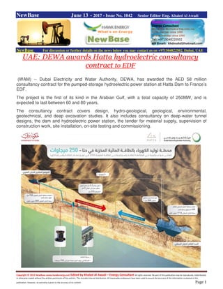Copyright © 2015 NewBase www.hawkenergy.net Edited by Khaled Al Awadi – Energy Consultant All rights reserved. No part of this publication may be reproduced, redistributed,
or otherwise copied without the written permission of the authors. This includes internal distribution. All reasonable endeavours have been used to ensure the accuracy of the information contained in this
publication. However, no warranty is given to the accuracy of its content. Page 1
NewBase June 13 - 2017 - Issue No. 1042 Senior Editor Eng. Khaled Al Awadi
NewBase For discussion or further details on the news below you may contact us on +971504822502, Dubai, UAE
UAE: DEWA awards Hatta hydroelectric consultancy
contract to EDF
(WAM) -- Dubai Electricity and Water Authority, DEWA, has awarded the AED 58 million
consultancy contract for the pumped-storage hydroelectric power station at Hatta Dam to France’s
EDF.
The project is the first of its kind in the Arabian Gulf, with a total capacity of 250MW, and is
expected to last between 60 and 80 years.
The consultancy contract covers design, hydro-geological, geological, environmental,
geotechnical, and deep excavation studies. It also includes consultancy on deep-water tunnel
designs, the dam and hydroelectric power station, the tender for material supply, supervision of
construction work, site installation, on-site testing and commissioning.
 