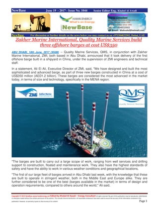Copyright © 2015 NewBase www.hawkenergy.net Edited by Khaled Al Awadi – Energy Consultant All rights reserved. No part of this publication may be reproduced, redistributed,
or otherwise copied without the written permission of the authors. This includes internal distribution. All reasonable endeavours have been used to ensure the accuracy of the information contained in this
publication. However, no warranty is given to the accuracy of its content. Page 1
NewBase June 19 - 2017 - Issue No. 1044 Senior Editor Eng. Khaled Al Awadi
NewBase For discussion or further details on the news below you may contact us on +971504822502, Dubai, UAE
Zakher Marine International, Quality Marine Services build
three offshore barges at cost US$350
ABU DHABI, 18th June, 2017 (WAM) -- Quality Marine Services, QMS, in conjunction with Zakher
Marine International, ZMI, both based in Abu Dhabi, announced that it took delivery of the first
offshore barge built in a shipyard in China, under the supervision of ZMI engineers and technical
staff.
In a statement, Ali El Ali, Executive Director of ZMI, said, "We have designed and built the most
sophisticated and advanced barge, as part of three new barges constructed in China at a cost of
US$350 million (AED1.2 billion). These barges are considered the most advanced in the market
today, in terms of size and technology, specifically in the MENA region.
"The barges are built to carry out a large scope of work, ranging from well services and drilling
support to construction, floated and maintenance work. They also have the highest standards of
safety and have the ability to work in various weather conditions and geographical locations.
"The first of our large fleet of barges arrived in Abu Dhabi last week, with the knowledge that these
are built to operate in stringent weather, both in the Middle East and Europe alike. They are
further considered to be one of the best (barges available in the market) in terms of design and
operation requirements, compared to others around the world," Ali said.
 