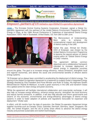 Copyright © 2015 NewBase www.hawkenergy.net Edited by Khaled Al Awadi – Energy Consultant All rights reserved. No part of this publication may be reproduced, redistributed,
or otherwise copied without the written permission of the authors. This includes internal distribution. All reasonable endeavours have been used to ensure the accuracy of the information contained in this
publication. However, no warranty is given to the accuracy of its content. Page 1
NewBase July 02 - 2017 - Issue No. 1047 Senior Editor Eng. Khaled Al Awadi
NewBase For discussion or further details on the news below you may contact us on +971504822502, Dubai, UAE
Empower, partners of UN initiative sign Global Co-operation Agreement
(WAM) -- The Emirates Central Cooling Systems Corporation, Empower, signed a Global Co-
operation Agreement with the partners of the United Nations Environment Programme, District
Energy in Cities, at the 108th Annual Conference & Tradeshow of International District Energy
Association, IDEA, held in Scottsdale, United States, US, from 26th to 29th June.
The Memorandum of Understanding,
MoU, aims to enhance the
conservational impact and development
of district cooling in the UAE.
Earlier this year, Ahmad bin Shafar,
CEO of Empower, was chosen by the
United Nations Environment Programme
to become the special advisor on district
cooling within its "Global District Energy
in Cities" initiative.
The agreement defines common
objectives and a collaborative framework
intended to increase deployment of
district energy in respective countries
around the globe. The goal is to increase energy efficiency, reduce emissions, strengthen local
and regional economies, and deliver the social and environmental benefits of efficient district
energy systems.
"At Empower we’ve always been committed to accelerating the deployment of district energy. The
signing of the Global Co-operation Agreement is a testament to support Dubai’s Integrated Energy
Strategy directed by Vice President and Prime Minister and Ruler of Dubai, His Highness Sheikh
Mohammed bin Rashid Al Maktoum, to build a green economy in the UAE and transform Dubai
into a global centre for clean energy and green economy.
"While the agreement will facilitate international collaboration and cross-border exchange, it will
also help us increase energy efficiency, enhance energy security, strengthen the local economy
and reduce harmful emissions. In addition, it will also help educate and inform governments and
citizens on the economic, environmental and energy-efficiency advantages of district energy
systems in order to foster adoption of policies and regulations favourable for expansion and
deployment," Shafar said.
In effect, until 60 months from the date of execution, the Global Co-operation Agreement brings
together countries such as Canada, China, Colombia, Denmark, Germany, Japan, Singapore, the
UAE, the United Kingdom, and the US to jointly share efforts to advance the district energy
industry and promote sustainable and resilient technologies.
 
