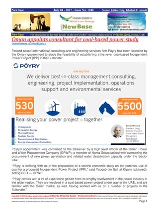 Copyright © 2015 NewBase www.hawkenergy.net Edited by Khaled Al Awadi – Energy Consultant All rights reserved. No part of this publication may be reproduced, redistributed,
or otherwise copied without the written permission of the authors. This includes internal distribution. All reasonable endeavours have been used to ensure the accuracy of the information contained in this
publication. However, no warranty is given to the accuracy of its content. Page 1
NewBase July 04 - 2017 - Issue No. 1048 Senior Editor Eng. Khaled Al Awadi
NewBase For discussion or further details on the news below you may contact us on +971504822502, Dubai, UAE
Oman appoints consultant for coal-based power study
Oman Observer - Conrad Prabhu –
Finland-based international consulting and engineering services firm Pöyry has been selected by
the Omani government to study the feasibility of establishing a first-ever coal-based Independent
Power Project (IPP) in the Sultanate.
Pöyry’s appointment was confirmed to the Observer by a high level official of the Oman Power
and Water Procurement Company (OPWP), a member of Nama Group tasked with overseeing the
procurement of new power generation and related water desalination capacity under the Sector
Law.
“Pöyry is working with us in the preparation of a techno-economic study on the potential use of
coal for a proposed Independent Power Project (IPP),” said Yaqoob bin Saif al Kiyumi (pictured),
Acting CEO — OPWP.
“Pöyry comes with a lot of experience gained from its lengthy involvement in the power industry in
the wider region. They are involved in a coal based power project under way in the UAE, and are
familiar with the Oman market as well, having worked with us on a number of projects in the
Sultanate.”
 