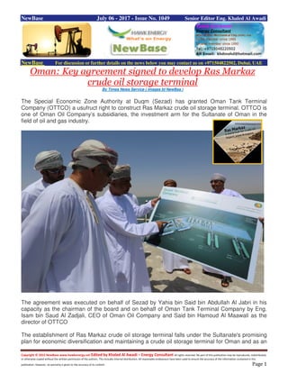 Copyright © 2015 NewBase www.hawkenergy.net Edited by Khaled Al Awadi – Energy Consultant All rights reserved. No part of this publication may be reproduced, redistributed,
or otherwise copied without the written permission of the authors. This includes internal distribution. All reasonable endeavours have been used to ensure the accuracy of the information contained in this
publication. However, no warranty is given to the accuracy of its content. Page 1
NewBase July 06 - 2017 - Issue No. 1049 Senior Editor Eng. Khaled Al Awadi
NewBase For discussion or further details on the news below you may contact us on +971504822502, Dubai, UAE
Oman: Key agreement signed to develop Ras Markaz
crude oil storage terminal
By Times News Service ( images bt NewBas )
The Special Economic Zone Authority at Duqm (Sezad) has granted Oman Tank Terminal
Company (OTTCO) a usufruct right to construct Ras Markaz crude oil storage terminal. OTTCO is
one of Oman Oil Company’s subsidiaries, the investment arm for the Sultanate of Oman in the
field of oil and gas industry.
The agreement was executed on behalf of Sezad by Yahia bin Said bin Abdullah Al Jabri in his
capacity as the chairman of the board and on behalf of Oman Tank Terminal Company by Eng.
Isam bin Saud Al Zadjali, CEO of Oman Oil Company and Said bin Hamoud Al Maawali as the
director of OTTCO
The establishment of Ras Markaz crude oil storage terminal falls under the Sultanate's promising
plan for economic diversification and maintaining a crude oil storage terminal for Oman and as an
 